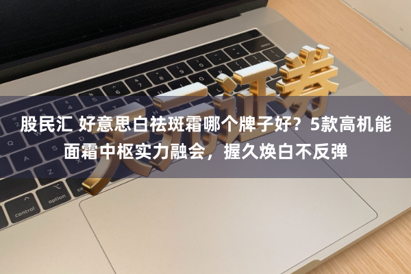 股民汇 好意思白祛斑霜哪个牌子好？5款高机能面霜中枢实力融会，握久焕白不反弹